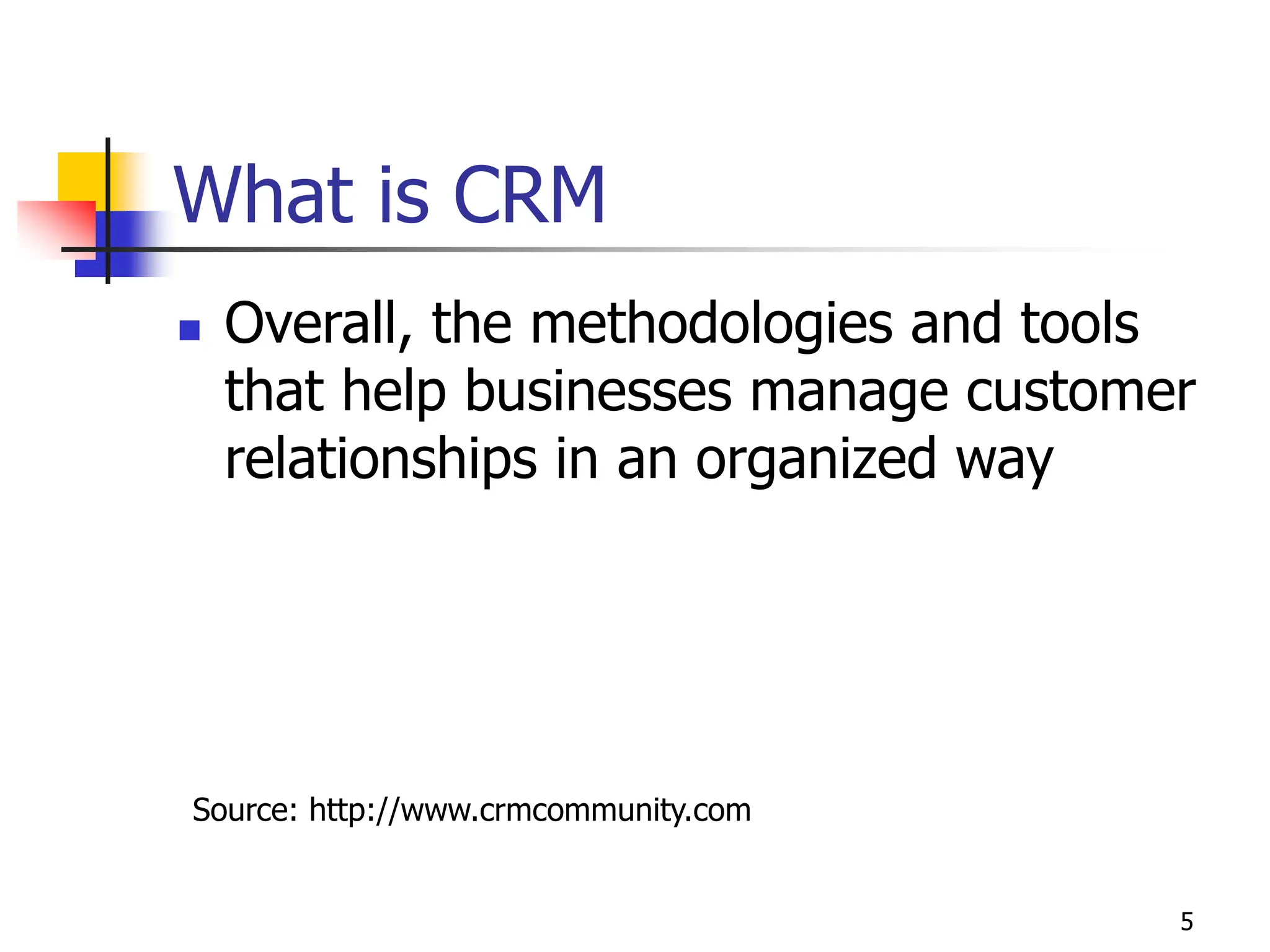 5
What is CRM
 Overall, the methodologies and tools
that help businesses manage customer
relationships in an organized way
Source: http://www.crmcommunity.com
 