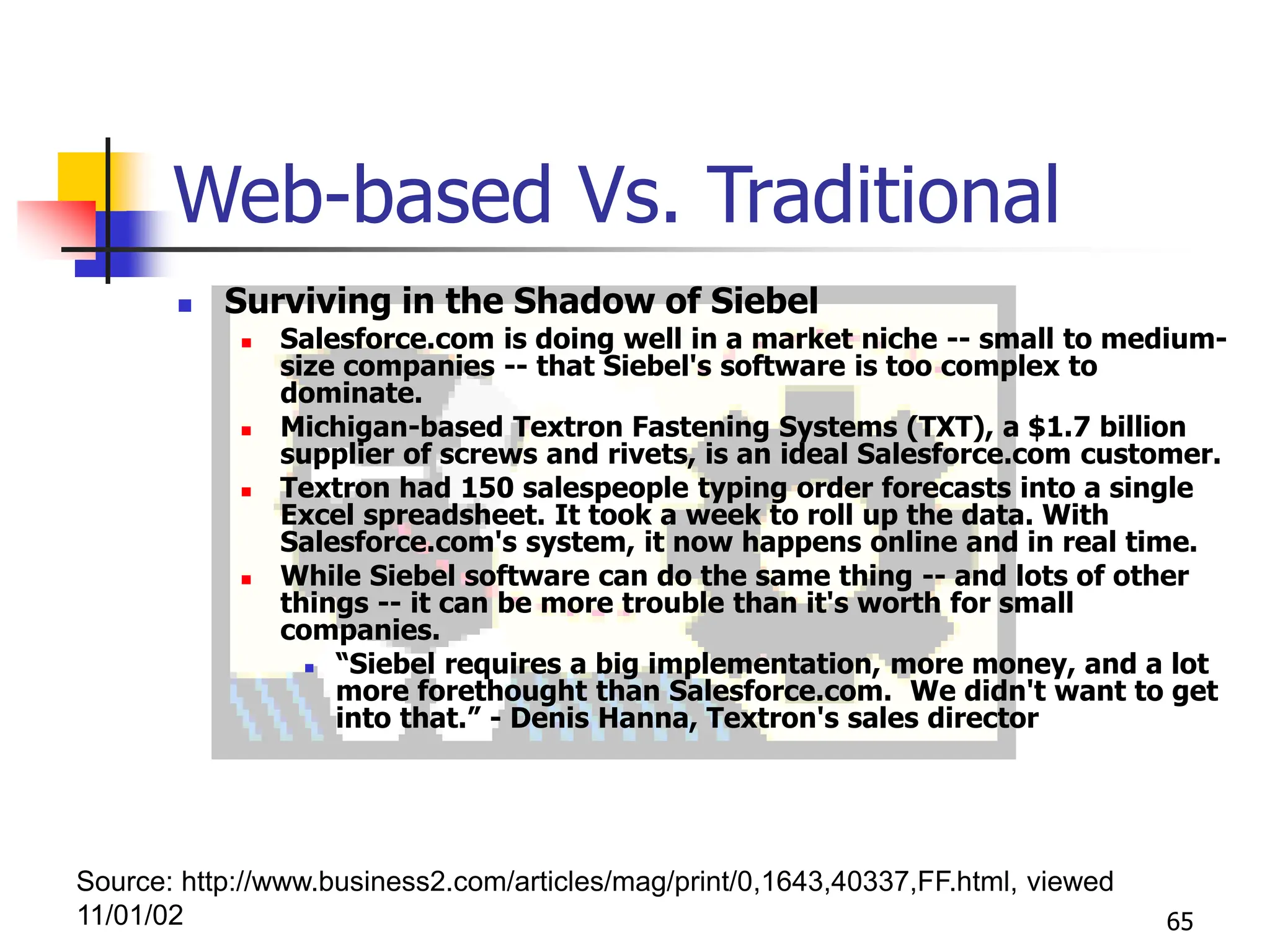 65
Web-based Vs. Traditional
 Surviving in the Shadow of Siebel
 Salesforce.com is doing well in a market niche -- small to medium-
size companies -- that Siebel's software is too complex to
dominate.
 Michigan-based Textron Fastening Systems (TXT), a $1.7 billion
supplier of screws and rivets, is an ideal Salesforce.com customer.
 Textron had 150 salespeople typing order forecasts into a single
Excel spreadsheet. It took a week to roll up the data. With
Salesforce.com's system, it now happens online and in real time.
 While Siebel software can do the same thing -- and lots of other
things -- it can be more trouble than it's worth for small
companies.
 “Siebel requires a big implementation, more money, and a lot
more forethought than Salesforce.com. We didn't want to get
into that.” - Denis Hanna, Textron's sales director
Source: http://www.business2.com/articles/mag/print/0,1643,40337,FF.html, viewed
11/01/02
 