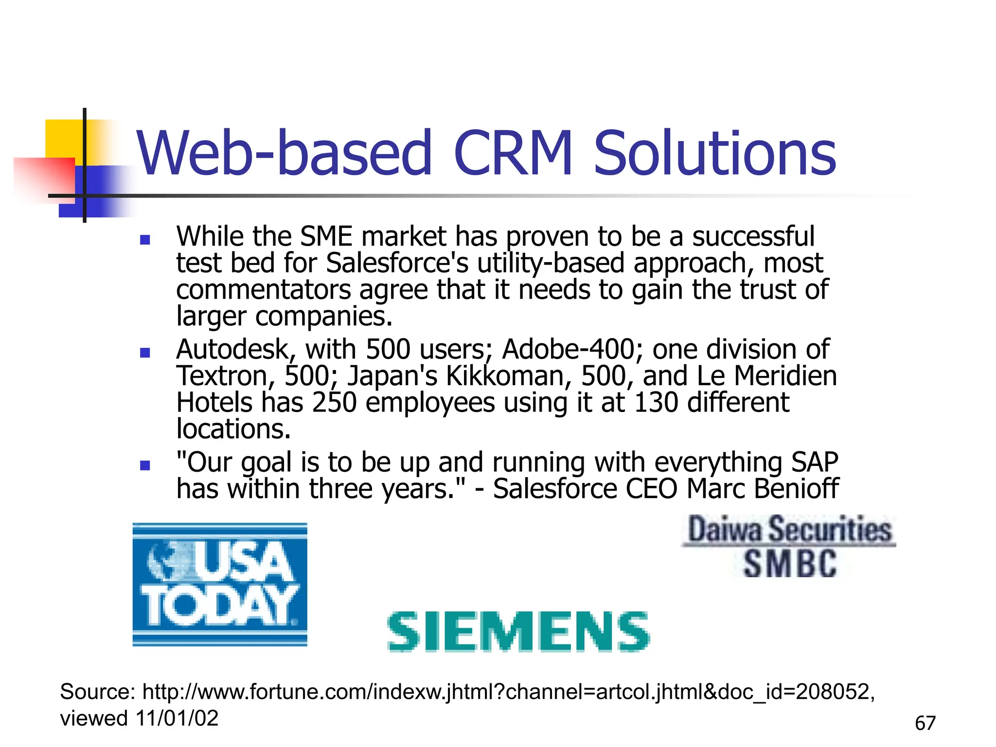 67
Web-based CRM Solutions
 While the SME market has proven to be a successful
test bed for Salesforce's utility-based approach, most
commentators agree that it needs to gain the trust of
larger companies.
 Autodesk, with 500 users; Adobe-400; one division of
Textron, 500; Japan's Kikkoman, 500, and Le Meridien
Hotels has 250 employees using it at 130 different
locations.
 "Our goal is to be up and running with everything SAP
has within three years." - Salesforce CEO Marc Benioff
Source: http://www.fortune.com/indexw.jhtml?channel=artcol.jhtml&doc_id=208052,
viewed 11/01/02
 