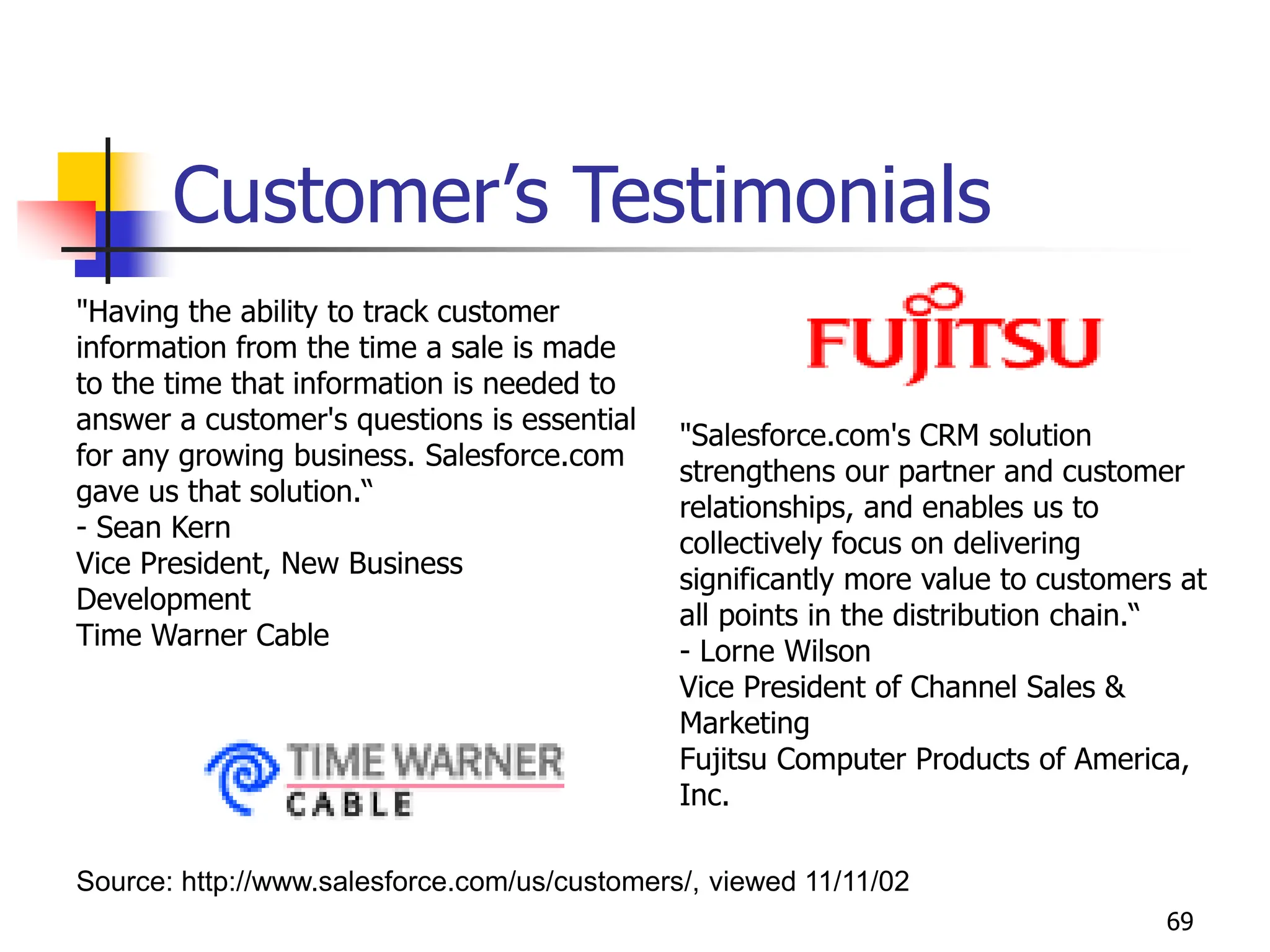 69
Customer’s Testimonials
Source: http://www.salesforce.com/us/customers/, viewed 11/11/02
"Having the ability to track customer
information from the time a sale is made
to the time that information is needed to
answer a customer's questions is essential
for any growing business. Salesforce.com
gave us that solution.“
- Sean Kern
Vice President, New Business
Development
Time Warner Cable
"Salesforce.com's CRM solution
strengthens our partner and customer
relationships, and enables us to
collectively focus on delivering
significantly more value to customers at
all points in the distribution chain.“
- Lorne Wilson
Vice President of Channel Sales &
Marketing
Fujitsu Computer Products of America,
Inc.
 