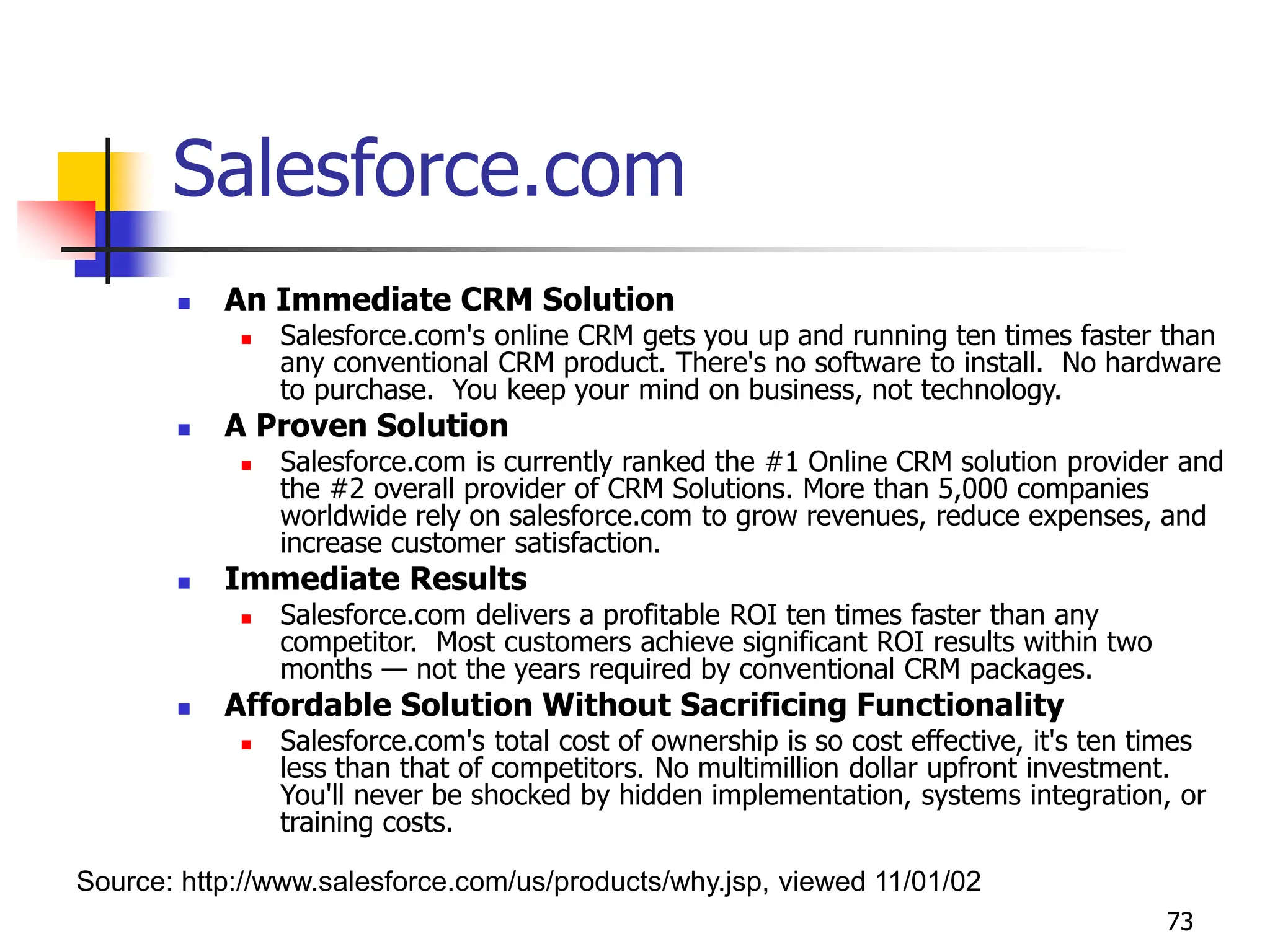 73
 An Immediate CRM Solution
 Salesforce.com's online CRM gets you up and running ten times faster than
any conventional CRM product. There's no software to install. No hardware
to purchase. You keep your mind on business, not technology.
 A Proven Solution
 Salesforce.com is currently ranked the #1 Online CRM solution provider and
the #2 overall provider of CRM Solutions. More than 5,000 companies
worldwide rely on salesforce.com to grow revenues, reduce expenses, and
increase customer satisfaction.
 Immediate Results
 Salesforce.com delivers a profitable ROI ten times faster than any
competitor. Most customers achieve significant ROI results within two
months — not the years required by conventional CRM packages.
 Affordable Solution Without Sacrificing Functionality
 Salesforce.com's total cost of ownership is so cost effective, it's ten times
less than that of competitors. No multimillion dollar upfront investment.
You'll never be shocked by hidden implementation, systems integration, or
training costs.
Source: http://www.salesforce.com/us/products/why.jsp, viewed 11/01/02
Salesforce.com
 