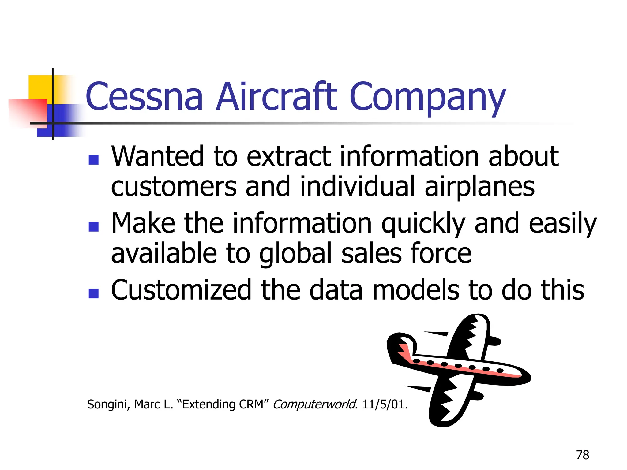 78
Cessna Aircraft Company
 Wanted to extract information about
customers and individual airplanes
 Make the information quickly and easily
available to global sales force
 Customized the data models to do this
Songini, Marc L. “Extending CRM” Computerworld. 11/5/01.
 