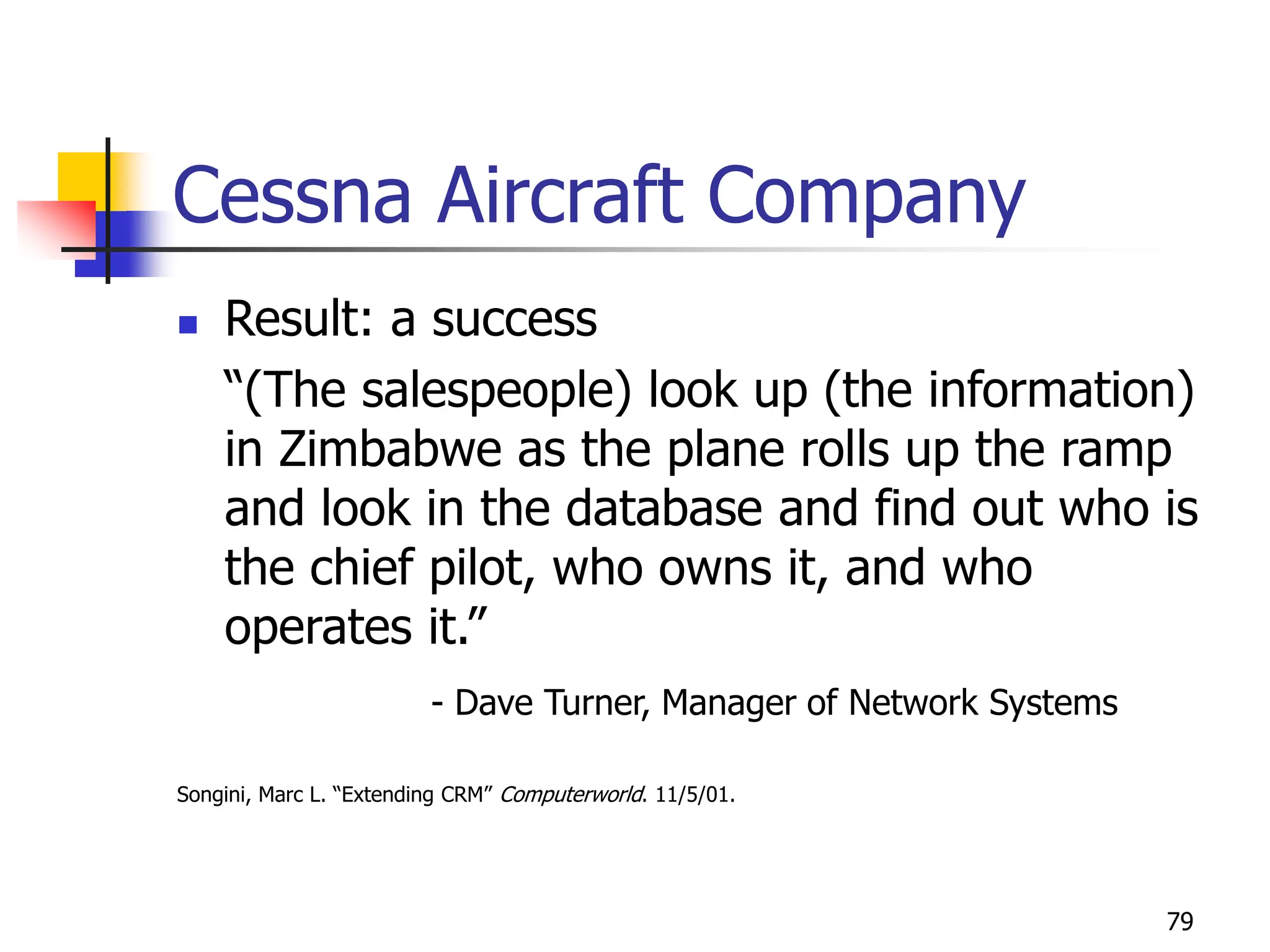 79
Cessna Aircraft Company
 Result: a success
“(The salespeople) look up (the information)
in Zimbabwe as the plane rolls up the ramp
and look in the database and find out who is
the chief pilot, who owns it, and who
operates it.”
- Dave Turner, Manager of Network Systems
Songini, Marc L. “Extending CRM” Computerworld. 11/5/01.
 