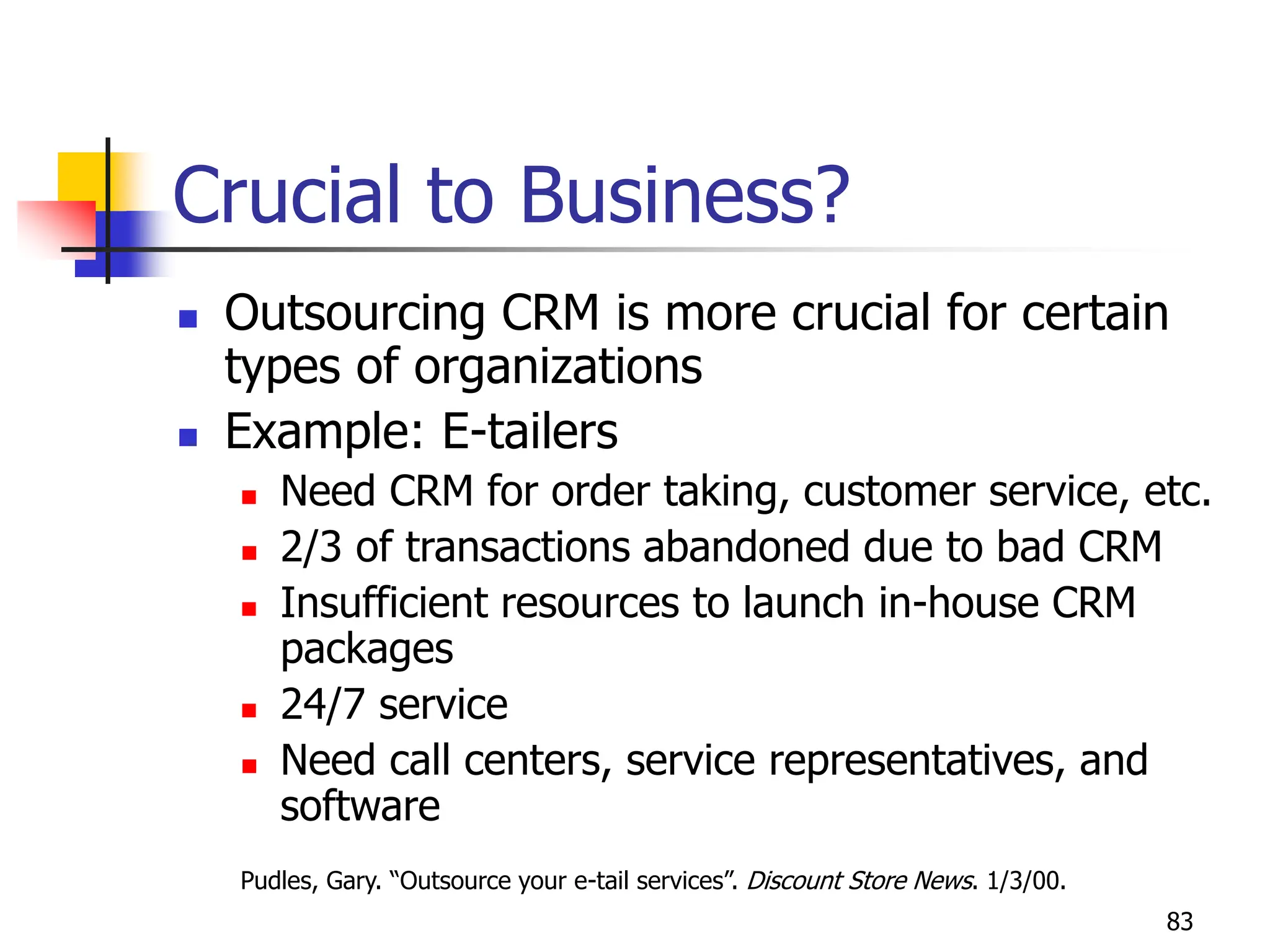 83
Crucial to Business?
 Outsourcing CRM is more crucial for certain
types of organizations
 Example: E-tailers
 Need CRM for order taking, customer service, etc.
 2/3 of transactions abandoned due to bad CRM
 Insufficient resources to launch in-house CRM
packages
 24/7 service
 Need call centers, service representatives, and
software
Pudles, Gary. “Outsource your e-tail services”. Discount Store News. 1/3/00.
 