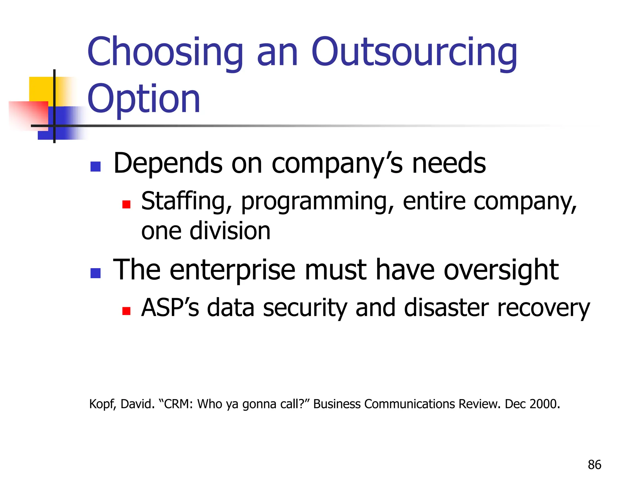 86
Choosing an Outsourcing
Option
 Depends on company’s needs
 Staffing, programming, entire company,
one division
 The enterprise must have oversight
 ASP’s data security and disaster recovery
Kopf, David. “CRM: Who ya gonna call?” Business Communications Review. Dec 2000.
 