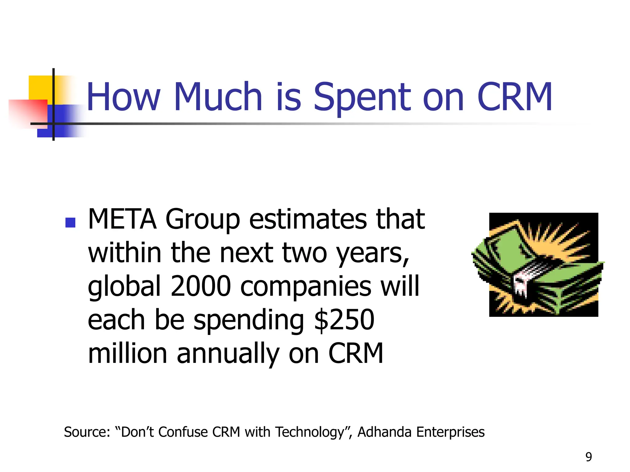 9
How Much is Spent on CRM
 META Group estimates that
within the next two years,
global 2000 companies will
each be spending $250
million annually on CRM
Source: “Don’t Confuse CRM with Technology”, Adhanda Enterprises
 