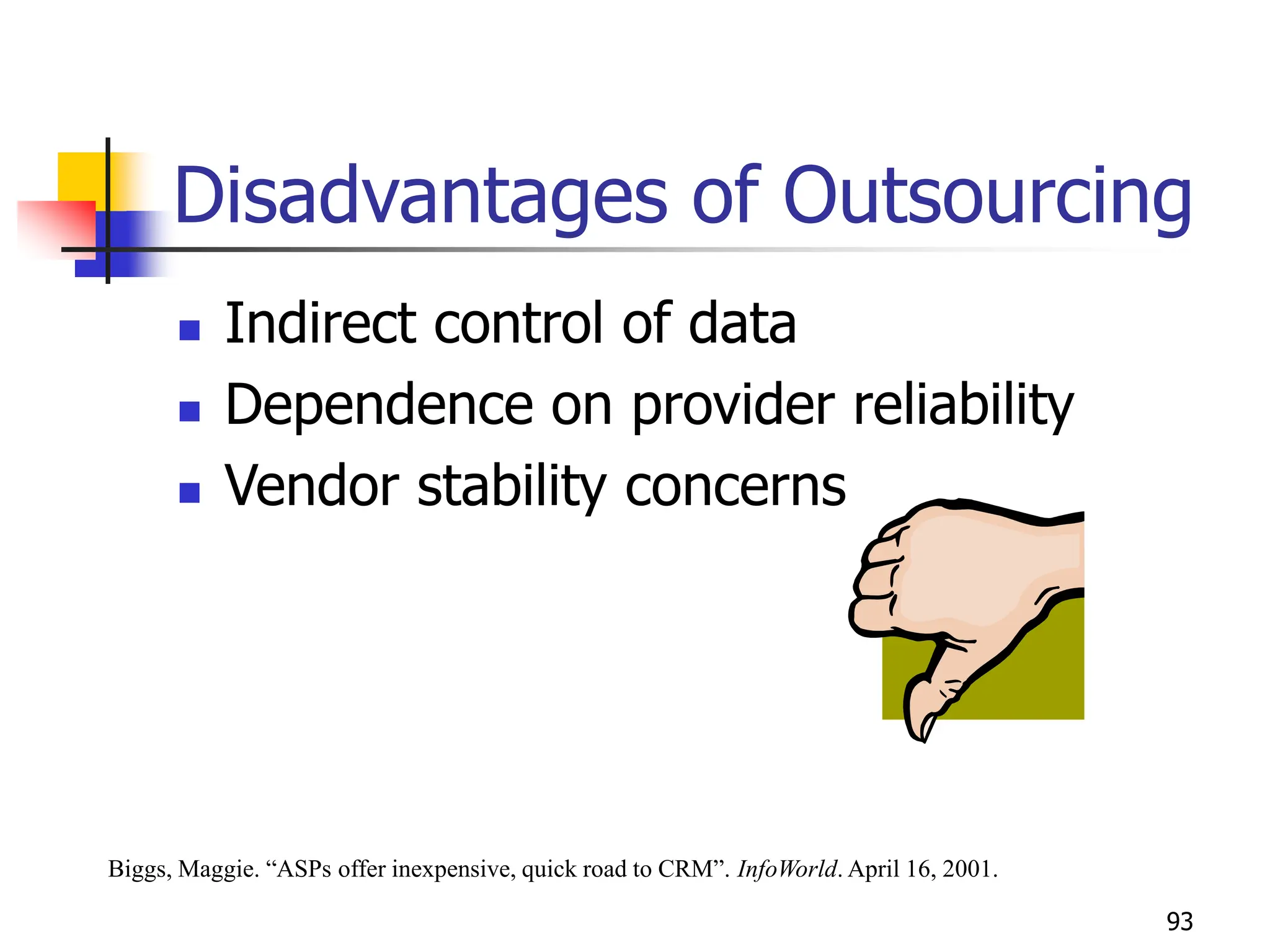 93
Disadvantages of Outsourcing
 Indirect control of data
 Dependence on provider reliability
 Vendor stability concerns
Biggs, Maggie. “ASPs offer inexpensive, quick road to CRM”. InfoWorld. April 16, 2001.
 