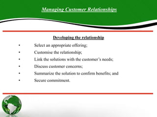 18.13
Managing Customer Relationships
Developing the relationship
• Select an appropriate offering;
• Customise the relationship;
• Link the solutions with the customer’s needs;
• Discuss customer concerns;
• Summarize the solution to confirm benefits; and
• Secure commitment.
 