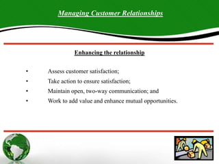 Managing Customer Relationships
Enhancing the relationship
• Assess customer satisfaction;
• Take action to ensure satisfaction;
• Maintain open, two-way communication; and
• Work to add value and enhance mutual opportunities.
 