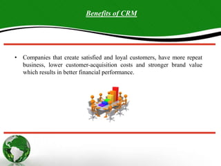 • Companies that create satisfied and loyal customers, have more repeat
business, lower customer-acquisition costs and stronger brand value
which results in better financial performance.
Benefits of CRM
 