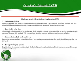 Case Study : Mercedes’s CRM
Challenges faced by Mercedes before implementing CRM:
• Autonomous Dealers:
Mercedes-Benz was sold in the UK through a franchised network of some 138 dealerships. All dealers managed their own
relationships including customer research, data base management, acquisition and retention processes.
• Low Quality of Service:
Although the technical quality of the product was highly regarded, customers complained that the service that they received
was not of the same high standard. This translated into declining customer satisfaction and increased defection.
• Communication-Delivery Inconsistency:
Customers reported that there was an inconsistency between the communication that they received and the service that was
delivered.
• Inadequate Enquiry System:
Enquiries from the customer went directly to the dealerships and were handled through their internal processes. These were
sometimes inadequate.
 