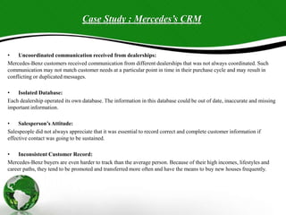 Case Study : Mercedes’s CRM
• Uncoordinated communication received from dealerships:
Mercedes-Benz customers received communication from different dealerships that was not always coordinated. Such
communication may not match customer needs at a particular point in time in their purchase cycle and may result in
conflicting or duplicated messages.
• Isolated Database:
Each dealership operated its own database. The information in this database could be out of date, inaccurate and missing
important information.
• Salesperson’s Attitude:
Salespeople did not always appreciate that it was essential to record correct and complete customer information if
effective contact was going to be sustained.
• Inconsistent Customer Record:
Mercedes-Benz buyers are even harder to track than the average person. Because of their high incomes, lifestyles and
career paths, they tend to be promoted and transferred more often and have the means to buy new houses frequently.
 
