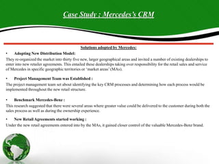 Case Study : Mercedes’s CRM
Solutions adopted by Mercedes:
• Adopting New Distribution Model:
They re-organized the market into thirty five new, larger geographical areas and invited a number of existing dealerships to
enter into new retailer agreements. This entailed these dealerships taking over responsibility for the retail sales and service
of Mercedes in specific geographic territories or ‘market areas’ (MAs).
• Project Management Team was Established :
The project management team set about identifying the key CRM processes and determining how each process would be
implemented throughout the new retail structure.
• Benchmark Mercedes-Benz :
This research suggested that there were several areas where greater value could be delivered to the customer during both the
sales process as well as during the ownership experience.
• New Retail Agreements started working :
Under the new retail agreements entered into by the MAs, it gained closer control of the valuable Mercedes-Benz brand.
 