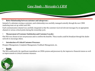 Case Study : Mercedes’s CRM
• Better Relationship between customer and salesperson :
Instead of a salesman owning a customer, each relationship was carefully managed centrally through the new CRM
marketing team set up within each MA.
Each communication channel was carefully integrated so that the customer received relevant messages by an appropriate
channel at various critical points during the ownership cycle.
• Measurement of Customer Satisfaction and Customer Loyalty:
One MA was chosen to test out processes and to confirm the benefits. These results could be broadcast through the dealer
network to encourage others.
• Introduction of Critical Customer Processes:
Prospect Management, Complaint Management, Feedback Management, etc.
• Result:
The MA could justify the significant expenditure on CRM systems and processes by the impressive financial returns as well
as improvements in critical customer measures.
 