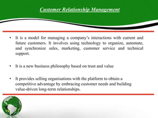 • It is a model for managing a company’s interactions with current and
future customers. It involves using technology to organize, automate,
and synchronize sales, marketing, customer service and technical
support.
• It is a new business philosophy based on trust and value
• It provides selling organisations with the platform to obtain a
competitive advantage by embracing customer needs and building
value-driven long-term relationships.
Customer Relationship Management
 