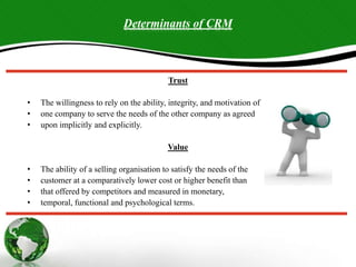 Determinants of CRM
Trust
• The willingness to rely on the ability, integrity, and motivation of
• one company to serve the needs of the other company as agreed
• upon implicitly and explicitly.
Value
• The ability of a selling organisation to satisfy the needs of the
• customer at a comparatively lower cost or higher benefit than
• that offered by competitors and measured in monetary,
• temporal, functional and psychological terms.
 