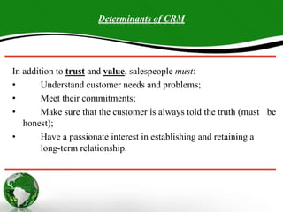 Determinants of CRM
In addition to trust and value, salespeople must:
• Understand customer needs and problems;
• Meet their commitments;
• Make sure that the customer is always told the truth (must be
honest);
• Have a passionate interest in establishing and retaining a
long-term relationship.
 