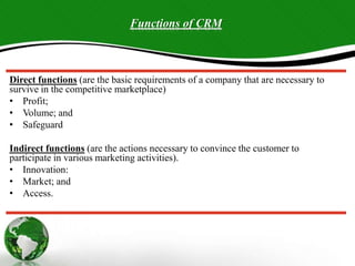 Direct functions (are the basic requirements of a company that are necessary to
survive in the competitive marketplace)
• Profit;
• Volume; and
• Safeguard
Indirect functions (are the actions necessary to convince the customer to
participate in various marketing activities).
• Innovation:
• Market; and
• Access.
Functions of CRM
 