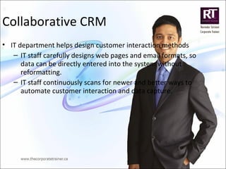 Collaborative CRM
• IT department helps design customer interaction methods
– IT staff carefully designs web pages and email formats, so
data can be directly entered into the system without
reformatting.
– IT staff continuously scans for newer and better ways to
automate customer interaction and data capture.
 
