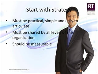 Start with Strategy
• Must be practical, simple and easy to
articulate
• Must be shared by all levels of the
organization
• Should be measurable
 