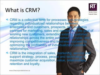 What is CRM?
CRM is a collective term for processes and strategies
regarding individualized relationships between
enterprises and customers, prospects, and business
partners for marketing, sales and service with the goal of
winning new customers, extending existing customer
relationships across the entire customer life cycle, and
improving competitiveness and business success by
optimizing the profitability of individualized customer
relationships.
CRM is the integration of sales, marketing, service and
support strategy, process, people and technology to
maximize customer acquisition, value, relationships,
retention and loyalty.
 
