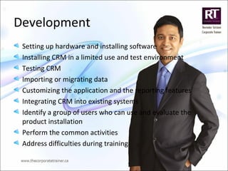 Development
Setting up hardware and installing software
Installing CRM in a limited use and test environment
Testing CRM
Importing or migrating data
Customizing the application and the reporting features
Integrating CRM into existing systems
Identify a group of users who can use and evaluate the
product installation
Perform the common activities
Address difficulties during training
 
