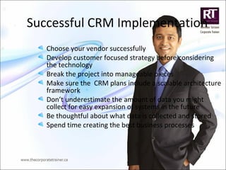 Successful CRM Implementation
Choose your vendor successfully
Develop customer focused strategy before considering
the technology
Break the project into manageable pieces
Make sure the CRM plans include a scalable architecture
framework
Don’t underestimate the amount of data you might
collect for easy expansion of systems in the future
Be thoughtful about what data is collected and stored
Spend time creating the best business processes
 