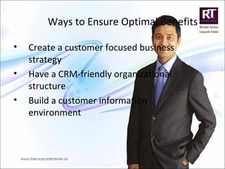 Ways to Ensure Optimal Benefits
• Create a customer focused business
strategy
• Have a CRM-friendly organizational
structure
• Build a customer information
environment
 
