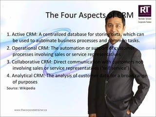 The Four Aspects of CRM
1. Active CRM: A centralized database for storing data, which can
be used to automate business processes and common tasks.
2. Operational CRM: The automation or support of customer
processes involving sales or service representatives
3. Collaborative CRM: Direct communication with customers not
involving sales or service representatives (‘self service’)
4. Analytical CRM: The analysis of customer data for a broad range
of purposes
Source: Wikipedia
 
