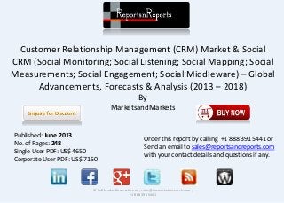Customer Relationship Management (CRM) Market & Social
CRM (Social Monitoring; Social Listening; Social Mapping; Social
Measurements; Social Engagement; Social Middleware) – Global
Advancements, Forecasts & Analysis (2013 – 2018)
By
MarketsandMarkets
© RnRMarketResearch.com ; sales@rnrmarketresearch.com ;
+1 888 391 5441
Published: June 2013
No. of Pages: 248
Single User PDF: US$ 4650
Corporate User PDF: US$ 7150
Order this report by calling +1 888 391 5441 or
Send an email to sales@reportsandreports.com
with your contact details and questions if any.
 