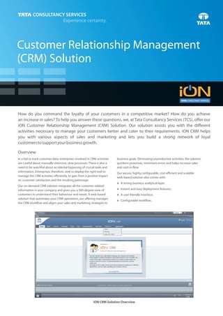 Customer Relationship Management
(CRM) Solution



How do you command the loyalty of your customers in a competitive market? How do you achieve
an increase in sales? To help you answer these questions, we, at Tata Consultancy Services (TCS), offer our
iON Customer Relationship Management (CRM) Solution. Our solution assists you with the different
activities necessary to manage your customers better and cater to their requirements. iON CRM helps
you with various aspects of sales and marketing and lets you build a strong network of loyal
customers to support your business growth.

Overview
In a bid to track customer data, enterprises involved in CRM activities   business goals. Eliminating unproductive activities, the solution
are careful about manually-intensive, slow processes. There is also a     quickens processes, minimises errors and helps increase sales
need to be watchful about accidental bypassing of crucial tasks and       and cash in-flow.
information. Enterprises, therefore, seek to deploy the right tool to     Our secure, highly configurable, cost-efficient and scalable
manage the CRM activities efficiently, to gain from a positive impact     web-based solution also comes with:
on customer satisfaction and the resulting patronage.
                                                                          A strong business analytical layer;
                                                                          n
Our on-demand CRM solution integrates all the customer-related
                                                                          n and easy deployment features;
                                                                          Instant
information in your company and gives you a 360-degree view of
customers to understand their behaviour and needs. A web-based            A user-friendly interface;
                                                                          n
solution that automates your CRM operations, our offering manages
                                                                          Configurable workflow.
                                                                          n
the CRM workflow and aligns your sales and marketing strategies to




                                                          iON CRM Solution Overview
 
