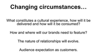 Changing circumstances…

What constitutes a cultural experience, how will it be
      delivered and how will it be consumed?

  How and where will our brands need to feature?

       The nature of relationships will evolve.

        Audience expectation as customers.
 