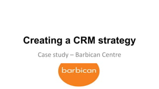 Creating a CRM strategy
   Case study – Barbican Centre
 