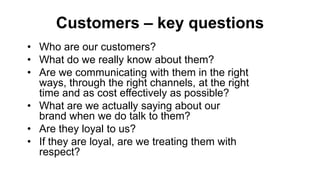 Customers – key questions
• Who are our customers?
• What do we really know about them?
• Are we communicating with them in the right
  ways, through the right channels, at the right
  time and as cost effectively as possible?
• What are we actually saying about our
  brand when we do talk to them?
• Are they loyal to us?
• If they are loyal, are we treating them with
  respect?
 