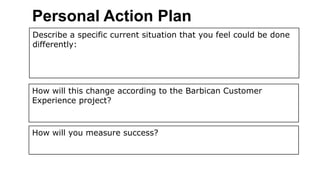 Personal Action Plan
Describe a specific current situation that you feel could be done
differently:




How will this change according to the Barbican Customer
Experience project?



How will you measure success?
 