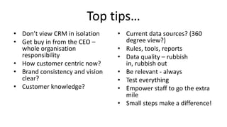 Top tips…
• Don’t view CRM in isolation    • Current data sources? (360
• Get buy in from the CEO –        degree view?)
  whole organisation             • Rules, tools, reports
  responsibility                 • Data quality – rubbish
• How customer centric now?        in, rubbish out
• Brand consistency and vision   • Be relevant - always
  clear?                         • Test everything
• Customer knowledge?            • Empower staff to go the extra
                                   mile
                                 • Small steps make a difference!
 