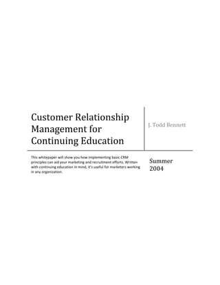 Customer Relationship
Management for
Continuing Education
J. Todd Bennett
This whitepaper will show you how implementing basic CRM
principles can aid your marketing and recruitment efforts. Written
with continuing education in mind, it's useful for marketers working
in any organization.
Summer
2004
 