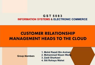 G S T 5 0 8 3
INFORMATION SYSTEMS & ELECTRONIC COMMERCE
Group Members
CUSTOMER RELATIONSHIP
MANAGEMENT HEADS TO THE CLOUD
 