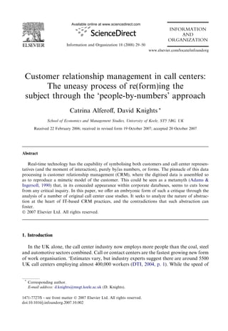 Available online at www.sciencedirect.com

INFORMATION
AND
ORGANIZATION
Information and Organization 18 (2008) 29–50
www.elsevier.com/locate/infoandorg

Customer relationship management in call centers:
The uneasy process of re(form)ing the
subject through the ‘people-by-numbers’ approach
Catrina Alferoﬀ, David Knights *
School of Economics and Management Studies, University of Keele, ST5 5BG, UK
Received 22 February 2006; received in revised form 19 October 2007; accepted 20 October 2007

Abstract
Real-time technology has the capability of symbolising both customers and call center representatives (and the moment of interaction), purely by/as numbers, or forms. The pinnacle of this data
processing is customer relationship management (CRM), where the digitised data is assembled so
as to reproduce a mimetic model of the customer. This could be seen as a metamyth (Adams &
Ingersoll, 1990) that, in its concealed appearance within corporate databases, seems to cuts loose
from any critical inquiry. In this paper, we oﬀer an embryonic form of such a critique through the
analysis of a number of original call center case studies. It seeks to analyze the nature of abstraction at the heart of IT-based CRM practices, and the contradictions that such abstraction can
foster.
Ó 2007 Elsevier Ltd. All rights reserved.

1. Introduction
In the UK alone, the call center industry now employs more people than the coal, steel
and automotive sectors combined. Call or contact centers are the fastest growing new form
of work organisation. ‘Estimates vary, but industry experts suggest there are around 5500
UK call centers employing almost 400,000 workers (DTI, 2004, p. 1). While the speed of

*

Corresponding author.
E-mail address: d.knights@mngt.keele.ac.uk (D. Knights).

1471-7727/$ - see front matter Ó 2007 Elsevier Ltd. All rights reserved.
doi:10.1016/j.infoandorg.2007.10.002

 