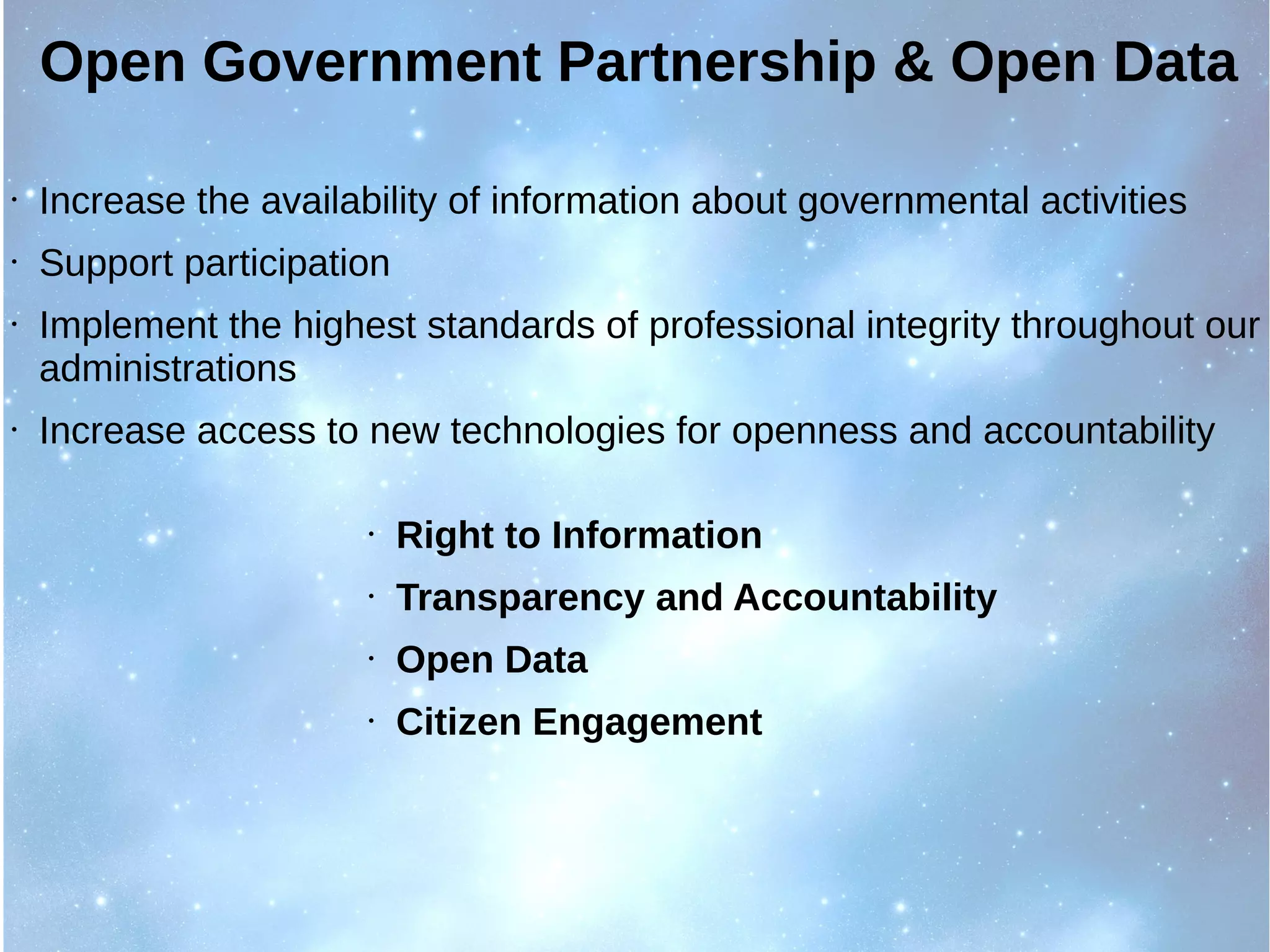 Open Government Partnership & Open Data
• Increase the availability of information about governmental activities
• Support participation
• Implement the highest standards of professional integrity throughout our
administrations
• Increase access to new technologies for openness and accountability
• Right to Information
• Transparency and Accountability
• Open Data
• Citizen Engagement
 