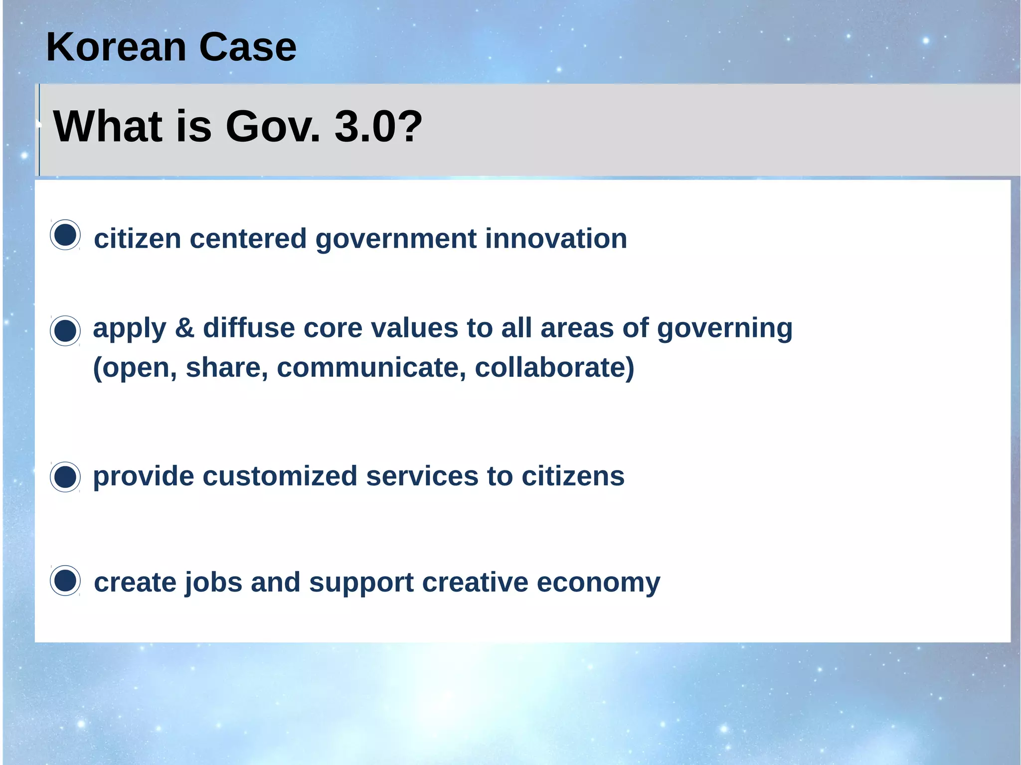 What is Gov. 3.0?
citizen centered government innovation
apply & diffuse core values to all areas of governing
(open, share, communicate, collaborate)
provide customized services to citizens
create jobs and support creative economy
Korean Case
 