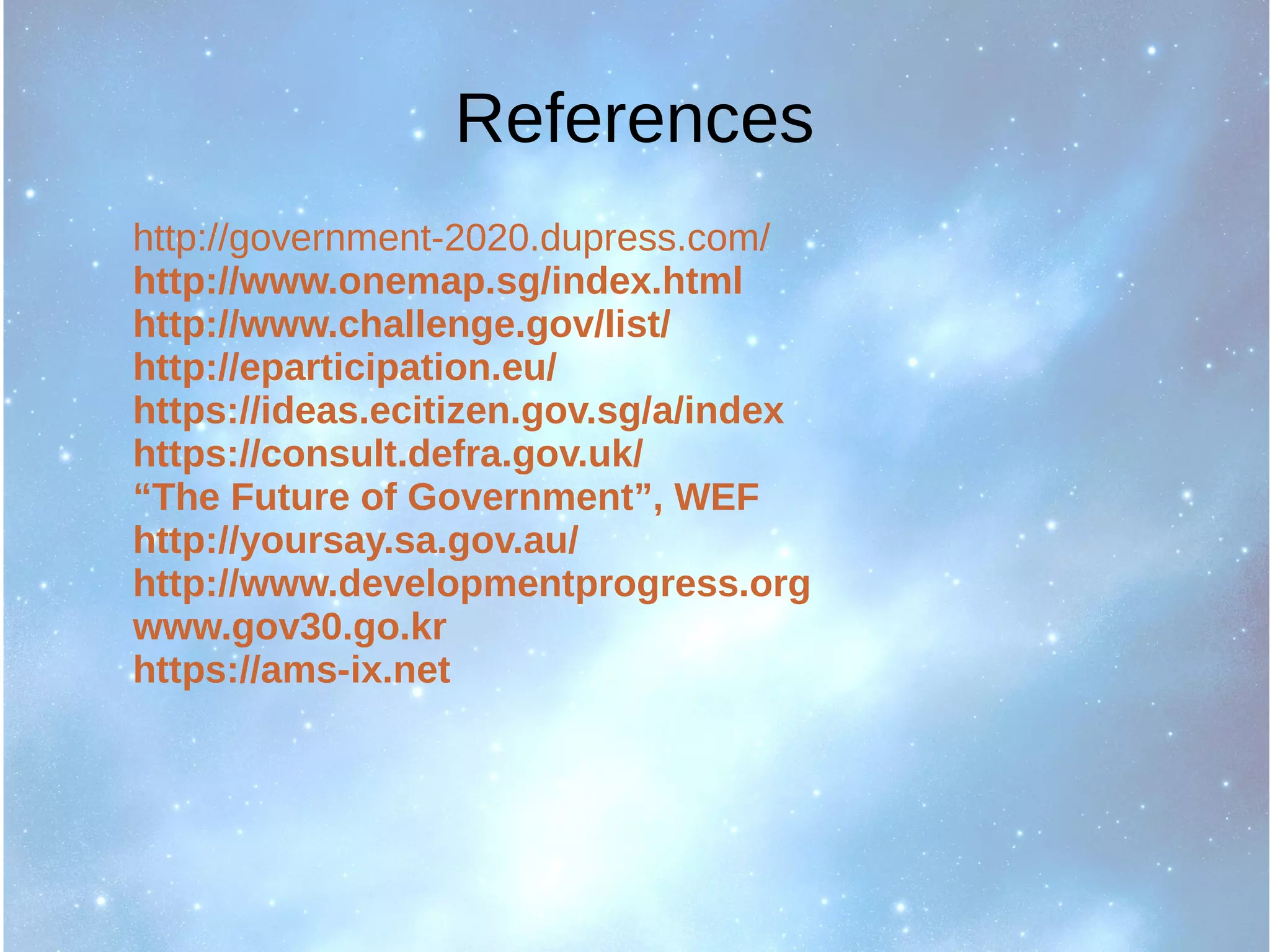 References
http://government-2020.dupress.com/
http://www.onemap.sg/index.html
http://www.challenge.gov/list/
http://eparticipation.eu/
https://ideas.ecitizen.gov.sg/a/index
https://consult.defra.gov.uk/
“The Future of Government”, WEF
http://yoursay.sa.gov.au/
http://www.developmentprogress.org
www.gov30.go.kr
https://ams-ix.net
 
