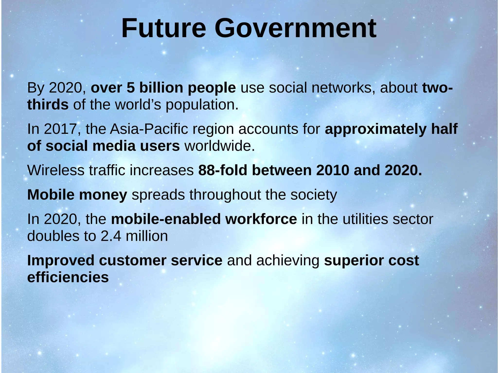 Future Government
By 2020, over 5 billion people use social networks, about two-
thirds of the world’s population.
In 2017, the Asia-Pacific region accounts for approximately half
of social media users worldwide.
Wireless traffic increases 88-fold between 2010 and 2020.
Mobile money spreads throughout the society
In 2020, the mobile-enabled workforce in the utilities sector
doubles to 2.4 million
Improved customer service and achieving superior cost
efficiencies
 