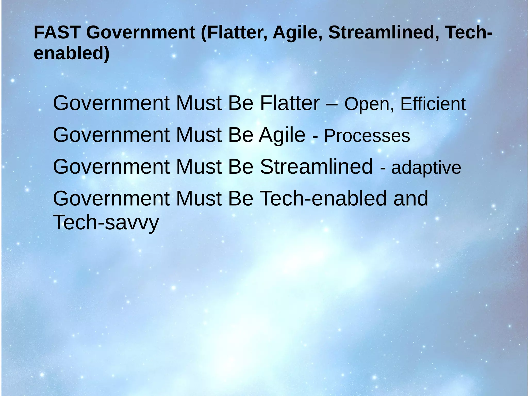 FAST Government (Flatter, Agile, Streamlined, Tech-
enabled)
Government Must Be Flatter – Open, Efficient
Government Must Be Agile - Processes
Government Must Be Streamlined - adaptive
Government Must Be Tech-enabled and
Tech-savvy
 
