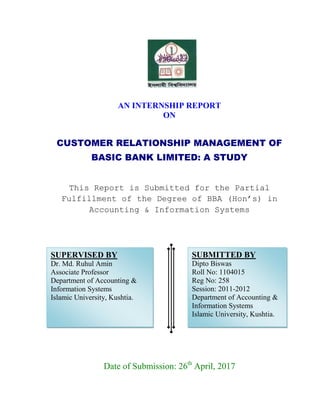 AN INTERNSHIP REPORT
ON
CUSTOMER RELATIONSHIP MANAGEMENT OF
BASIC BANK LIMITED: A STUDY
This Report is Submitted for the Partial
Fulfillment of the Degree of BBA (Hon’s) in
Accounting & Information Systems
Date of Submission: 26th
April, 2017
SUBMITTED BY
Dipto Biswas
Roll No: 1104015
Reg No: 258
Session: 2011-2012
Department of Accounting &
Information Systems
Islamic University, Kushtia.
SUPERVISED BY
Dr. Md. Ruhul Amin
Associate Professor
Department of Accounting &
Information Systems
Islamic University, Kushtia.
 
