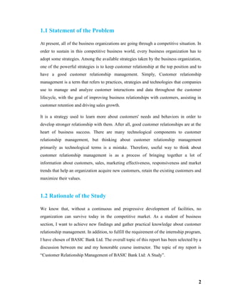 2
1.1 Statement of the Problem
At present, all of the business organizations are going through a competitive situation. In
order to sustain in this competitive business world, every business organization has to
adopt some strategies. Among the available strategies taken by the business organization,
one of the powerful strategies is to keep customer relationship at the top position and to
have a good customer relationship management. Simply, Customer relationship
management is a term that refers to practices, strategies and technologies that companies
use to manage and analyze customer interactions and data throughout the customer
lifecycle, with the goal of improving business relationships with customers, assisting in
customer retention and driving sales growth.
It is a strategy used to learn more about customers' needs and behaviors in order to
develop stronger relationship with them. After all, good customer relationships are at the
heart of business success. There are many technological components to customer
relationship management, but thinking about customer relationship management
primarily as technological terms is a mistake. Therefore, useful way to think about
customer relationship management is as a process of bringing together a lot of
information about customers, sales, marketing effectiveness, responsiveness and market
trends that help an organization acquire new customers, retain the existing customers and
maximize their values.
1.2 Rationale of the Study
We know that, without a continuous and progressive development of facilities, no
organization can survive today in the competitive market. As a student of business
section, I want to achieve new findings and gather practical knowledge about customer
relationship management. In addition, to fulfill the requirement of the internship program,
I have chosen of BASIC Bank Ltd. The overall topic of this report has been selected by a
discussion between me and my honorable course instructor. The topic of my report is
“Customer Relationship Management of BASIC Bank Ltd: A Study”.
 