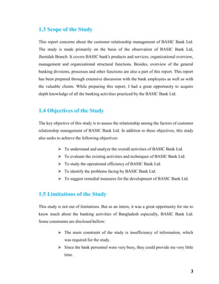 3
1.3 Scope of the Study
This report concerns about the customer relationship management of BASIC Bank Ltd.
The study is made primarily on the basis of the observation of BASIC Bank Ltd,
Jhenidah Branch. It covers BASIC bank's products and services, organizational overview,
management and organizational structural functions. Besides, overview of the general
banking divisions, processes and other functions are also a part of this report. This report
has been prepared through extensive discussion with the bank employees as well as with
the valuable clients. While preparing this report, I had a great opportunity to acquire
depth knowledge of all the banking activities practiced by the BASIC Bank Ltd.
1.4 Objectives of the Study
The key objective of this study is to assess the relationship among the factors of customer
relationship management of BASIC Bank Ltd. In addition to these objectives, this study
also seeks to achieve the following objectives:
 To understand and analyze the overall activities of BASIC Bank Ltd.
 To evaluate the existing activities and techniques of BASIC Bank Ltd.
 To study the operational efficiency of BASIC Bank Ltd.
 To identify the problems facing by BASIC Bank Ltd.
 To suggest remedial measures for the development of BASIC Bank Ltd.
1.5 Limitations of the Study
This study is not out of limitations. But as an intern, it was a great opportunity for me to
know much about the banking activities of Bangladesh especially, BASIC Bank Ltd.
Some constraints are disclosed bellow:
 The main constraint of the study is insufficiency of information, which
was required for the study.
 Since the bank personnel were very busy, they could provide me very little
time.
 