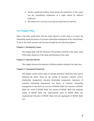 4
 Another significant problem faced during the preparation of this report
was the contradictory explanation of a single subject by different
employees.
 The clients were very busy to provide me much time for interview.
1.6 Chapter Plan
Since it has been stated earlier that the major objective of this study is to assess the
relationship among the factors of customer relationship management of the selected bank.
To do so, the whole research work has been divided into the following chapters:
Chapter-1 Introductory Issues
This chapter deals with the statement of the problem, rationale of the study, scope
of the study, objectives of the study and limitations of the study.
Chapter-2 Literature Review
This chapter discusses the opinions of different authors relating to the study area.
Chapter-3 Conceptual Framework
This chapter reveals various types of concepts and terms which have been used in
preparing the report. These are the concept of customer, customer service,
relationship, management, customer relationship management, importance of
customer relationship management and factors of customer relationship
management. It also shows an overview of BASIC Bank Ltd, functions of BASIC
Bank Ltd, vision of BASIC Bank Ltd, mission of BASIC Bank Ltd, corporate
culture of BASIC Bank Ltd, organizational goals of BASIC Bank Ltd,
organizational structures of BASIC Bank Ltd and organogram of BASIC Bank
Ltd.
 