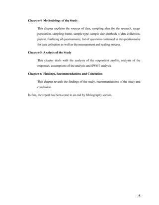 5
Chapter-4 Methodology of the Study
This chapter explains the sources of data, sampling plan for the research, target
population, sampling frame, sample type, sample size, methods of data collection,
pretest, finalizing of questionnaire, list of questions contained in the questionnaire
for data collection as well as the measurement and scaling process.
Chapter-5 Analysis of the Study
This chapter deals with the analysis of the respondent profile, analysis of the
responses, assumptions of the analysis and SWOT analysis.
Chapter-6 Findings, Recommendations and Conclusion
This chapter reveals the findings of the study, recommendations of the study and
conclusion.
In fine, the report has been come to an end by bibliography section.
 