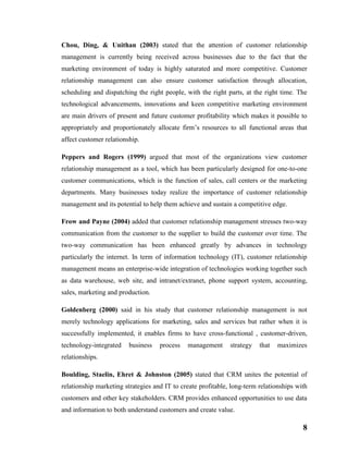 8
Chou, Ding, & Unithan (2003) stated that the attention of customer relationship
management is currently being received across businesses due to the fact that the
marketing environment of today is highly saturated and more competitive. Customer
relationship management can also ensure customer satisfaction through allocation,
scheduling and dispatching the right people, with the right parts, at the right time. The
technological advancements, innovations and keen competitive marketing environment
are main drivers of present and future customer profitability which makes it possible to
appropriately and proportionately allocate firm’s resources to all functional areas that
affect customer relationship.
Peppers and Rogers (1999) argued that most of the organizations view customer
relationship management as a tool, which has been particularly designed for one-to-one
customer communications, which is the function of sales, call centers or the marketing
departments. Many businesses today realize the importance of customer relationship
management and its potential to help them achieve and sustain a competitive edge.
Frow and Payne (2004) added that customer relationship management stresses two-way
communication from the customer to the supplier to build the customer over time. The
two-way communication has been enhanced greatly by advances in technology
particularly the internet. In term of information technology (IT), customer relationship
management means an enterprise-wide integration of technologies working together such
as data warehouse, web site, and intranet/extranet, phone support system, accounting,
sales, marketing and production.
Goldenberg (2000) said in his study that customer relationship management is not
merely technology applications for marketing, sales and services but rather when it is
successfully implemented, it enables firms to have cross-functional , customer-driven,
technology-integrated business process management strategy that maximizes
relationships.
Boulding, Staelin, Ehret & Johnston (2005) stated that CRM unites the potential of
relationship marketing strategies and IT to create profitable, long-term relationships with
customers and other key stakeholders. CRM provides enhanced opportunities to use data
and information to both understand customers and create value.
 